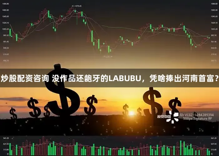 炒股配资咨询 没作品还龅牙的LABUBU，凭啥捧出河南首富？