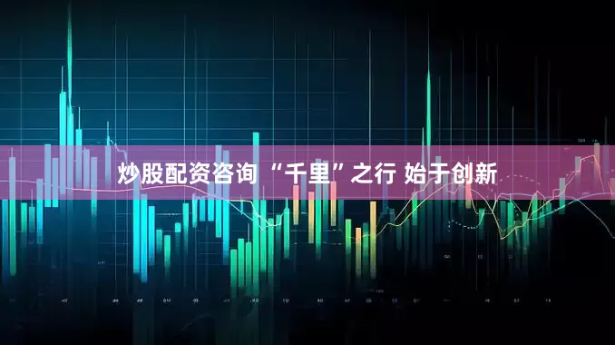 炒股配资咨询 “千里”之行 始于创新
