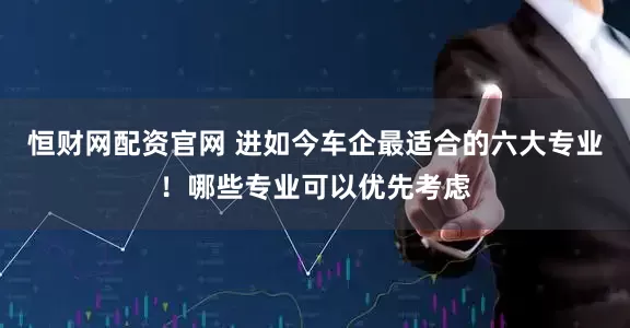 恒财网配资官网 进如今车企最适合的六大专业！哪些专业可以优先考虑