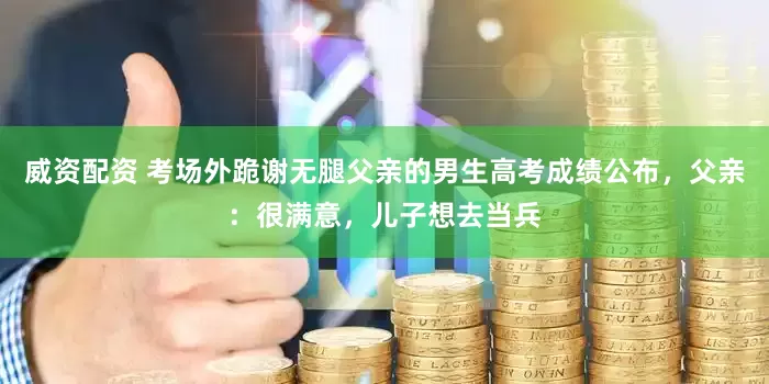 威资配资 考场外跪谢无腿父亲的男生高考成绩公布，父亲：很满意，儿子想去当兵