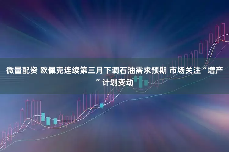 微量配资 欧佩克连续第三月下调石油需求预期 市场关注“增产”计划变动