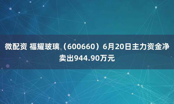 微配资 福耀玻璃（600660）6月20日主力资金净卖出944.90万元