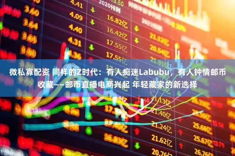 微私寡配资 同样的Z时代：有人痴迷Labubu，有人钟情邮币收藏——邮币直播电商兴起 年轻藏家的新选择
