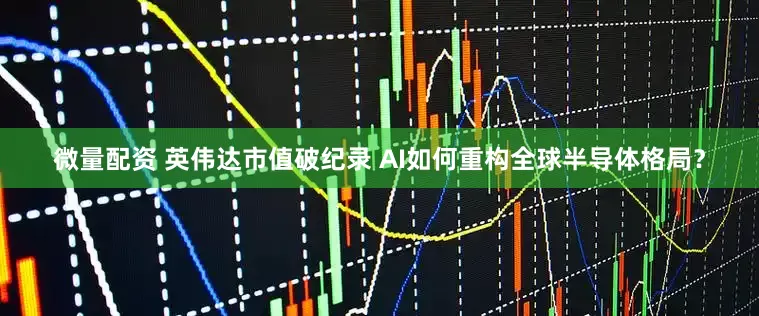 微量配资 英伟达市值破纪录 AI如何重构全球半导体格局？