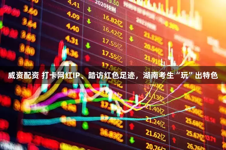 威资配资 打卡网红IP、踏访红色足迹，湖南考生“玩”出特色