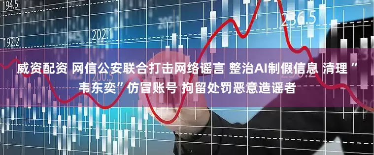 威资配资 网信公安联合打击网络谣言 整治AI制假信息 清理“韦东奕”仿冒账号 拘留处罚恶意造谣者