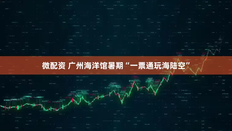 微配资 广州海洋馆暑期“一票通玩海陆空”