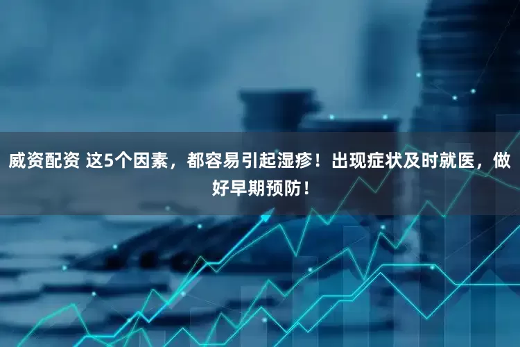 威资配资 这5个因素，都容易引起湿疹！出现症状及时就医，做好早期预防！