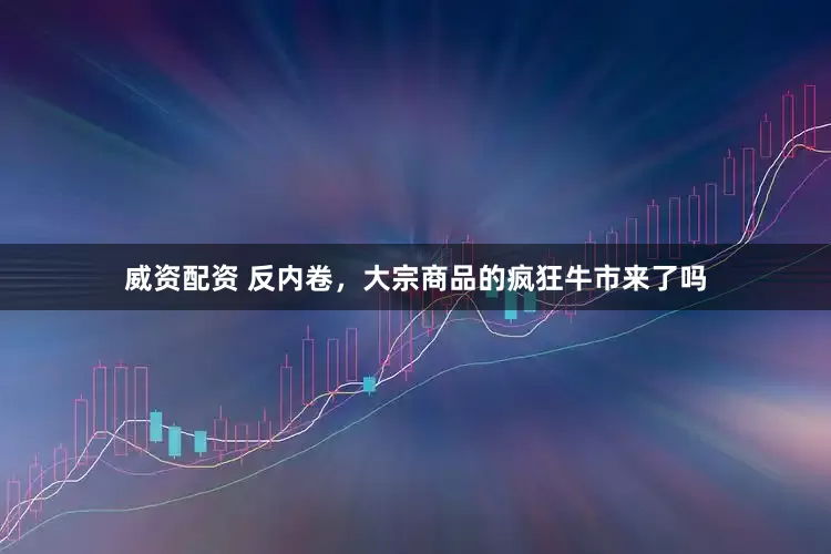 威资配资 反内卷，大宗商品的疯狂牛市来了吗
