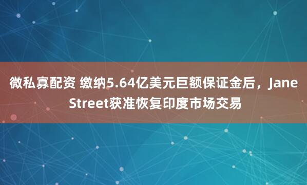 微私寡配资 缴纳5.64亿美元巨额保证金后，Jane Street获准恢复印度市场交易