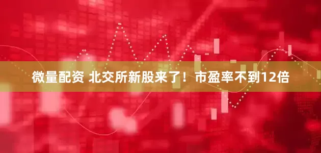 微量配资 北交所新股来了！市盈率不到12倍