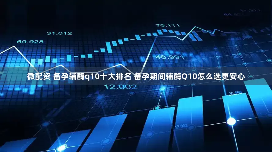 微配资 备孕辅酶q10十大排名 备孕期间辅酶Q10怎么选更安心