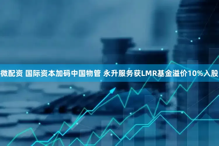 微配资 国际资本加码中国物管 永升服务获LMR基金溢价10%入股