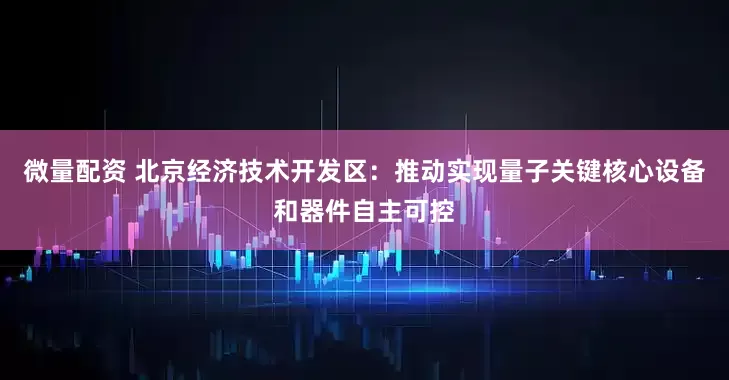 微量配资 北京经济技术开发区：推动实现量子关键核心设备和器件自主可控