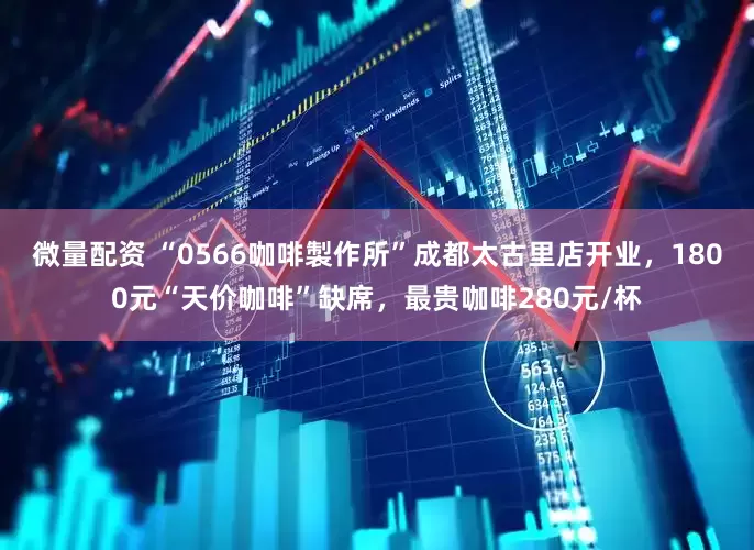 微量配资 “0566咖啡製作所”成都太古里店开业，1800元“天价咖啡”缺席，最贵咖啡280元/杯