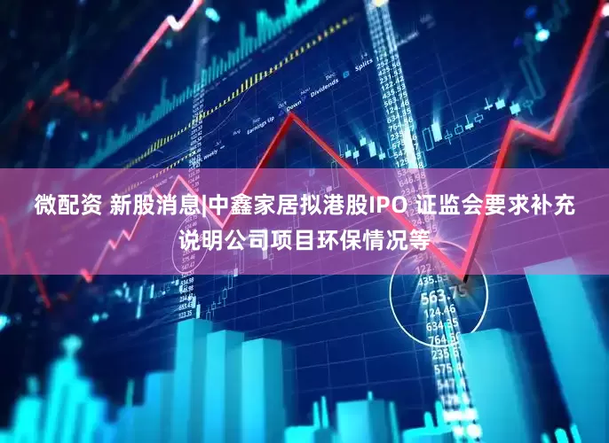 微配资 新股消息|中鑫家居拟港股IPO 证监会要求补充说明公司项目环保情况等