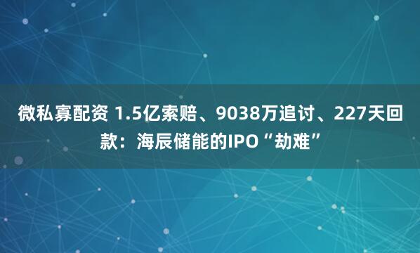 微私寡配资 1.5亿索赔、9038万追讨、227天回款：海辰储能的IPO“劫难”