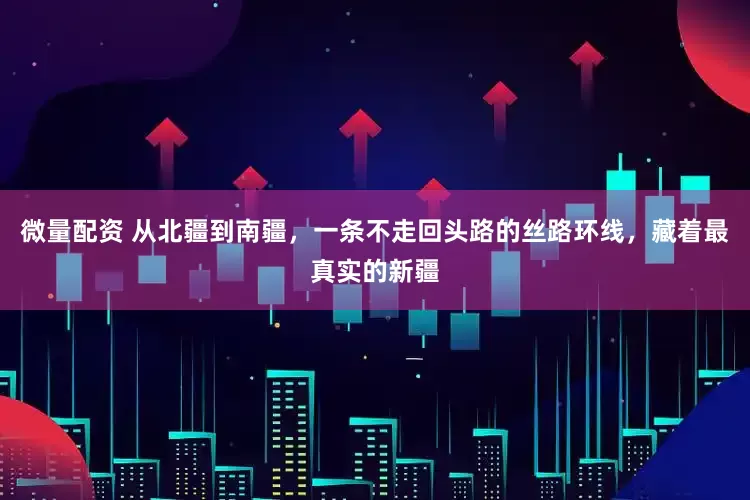 微量配资 从北疆到南疆，一条不走回头路的丝路环线，藏着最真实的新疆