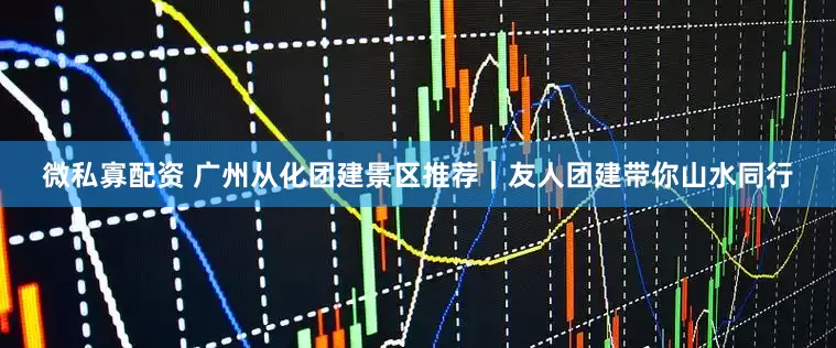 微私寡配资 广州从化团建景区推荐｜友人团建带你山水同行